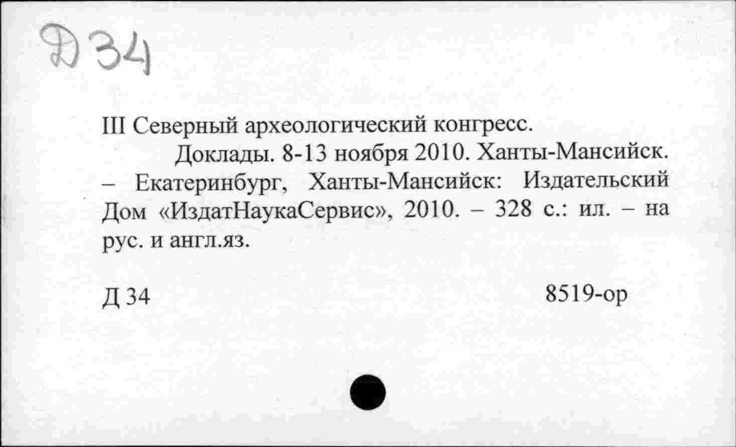 ﻿Ill Северный археологический конгресс.
Доклады. 8-13 ноября 2010. Ханты-Мансийск. - Екатеринбург, Ханты-Мансийск: Издательский Дом «ИздатНаукаСервис», 2010. - 328 с.: ил. - на рус. и англ.яз.
Д34
8519-ор